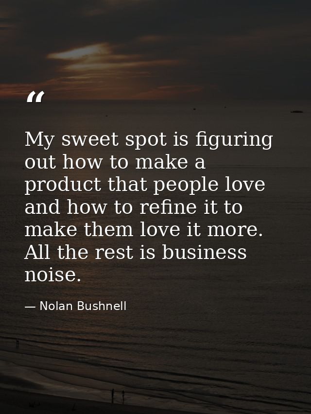 My sweet spot is figuring out how to make a product that people love and how to refine it to make them love it more. All — Nolan Bushnell