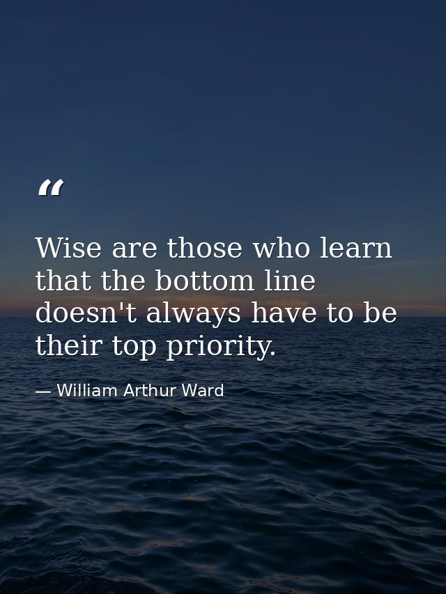 Wise are those who learn that the bottom line doesn't always have to be their top priority. — William Arthur Ward