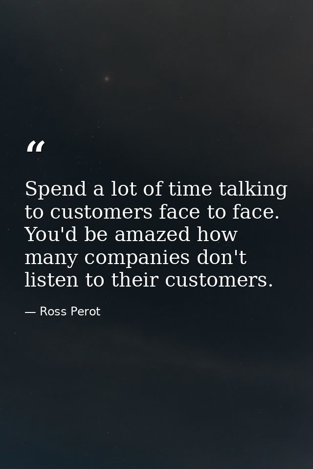Spend a lot of time talking to customers face to face. You'd be amazed how many companies don't listen to their customer — Ross Perot