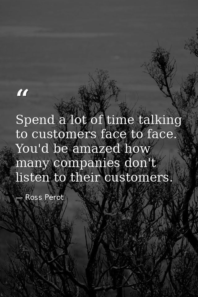 Spend a lot of time talking to customers face to face. You'd be amazed how many companies don't listen to their customer — Ross Perot