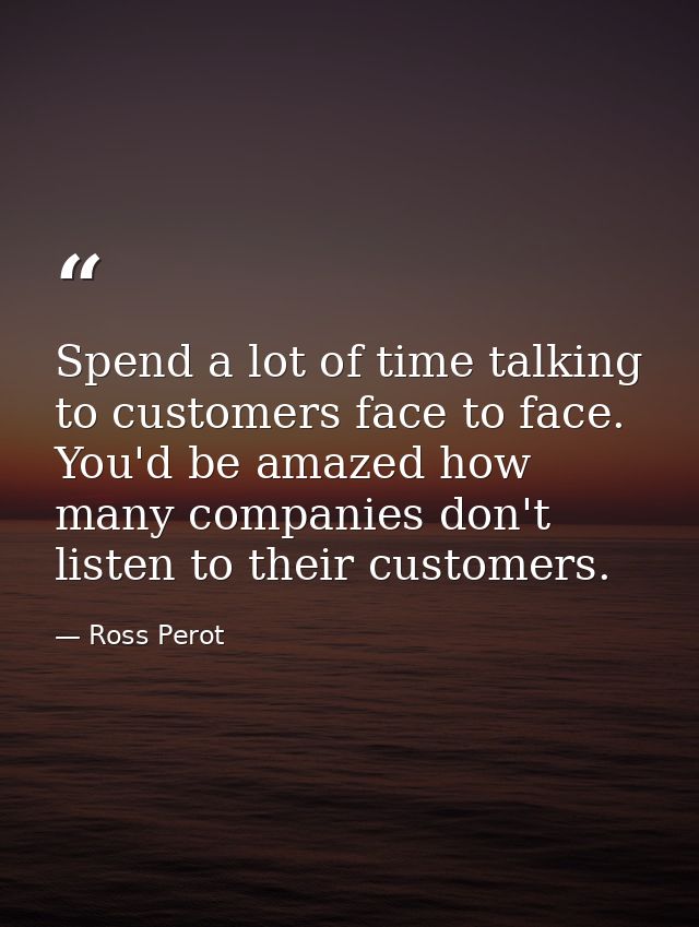 Spend a lot of time talking to customers face to face. You'd be amazed how many companies don't listen to their customer — Ross Perot