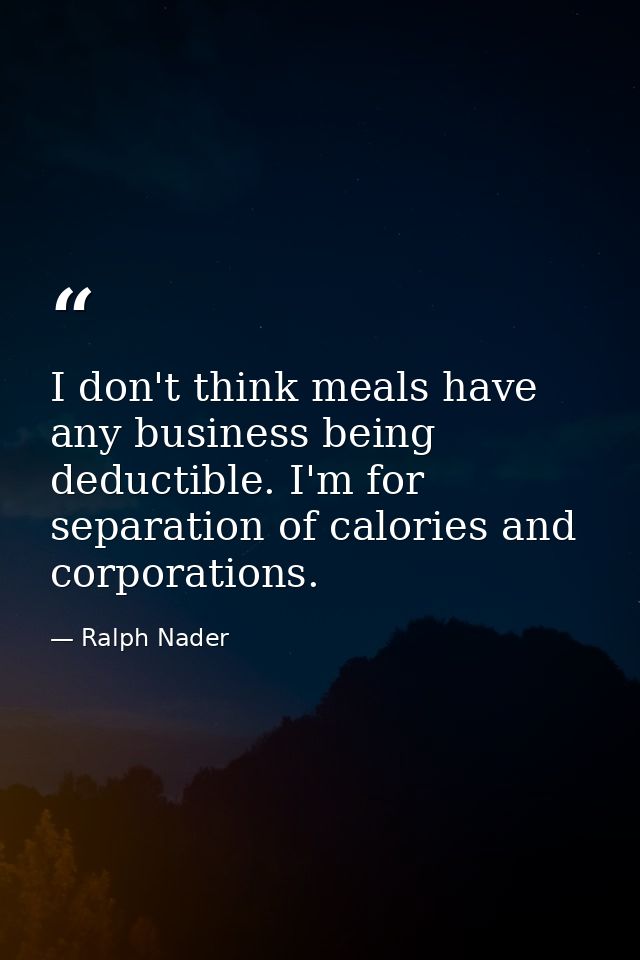 I don't think meals have any business being deductible. I'm for separation of calories and corporations. — Ralph Nader
