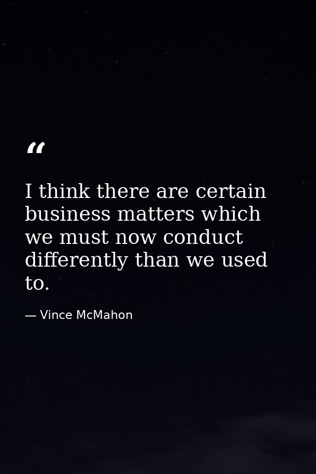 I think there are certain business matters which we must now conduct differently than we used to. — Vince McMahon