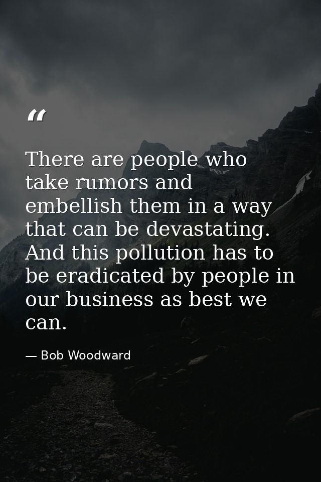 There are people who take rumors and embellish them in a way that can be devastating. And this pollution has to be eradi — Bob Woodward