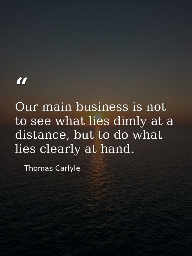 Our main business is not to see what lies dimly at a distance, but to do what lies clearly at hand. — Thomas Carlyle