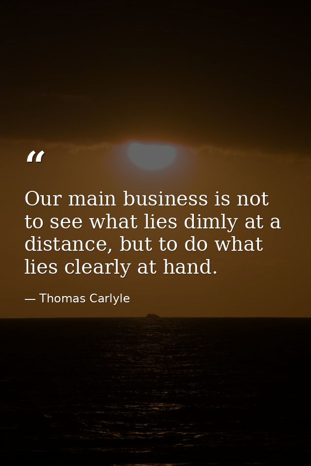 Our main business is not to see what lies dimly at a distance, but to do what lies clearly at hand. — Thomas Carlyle