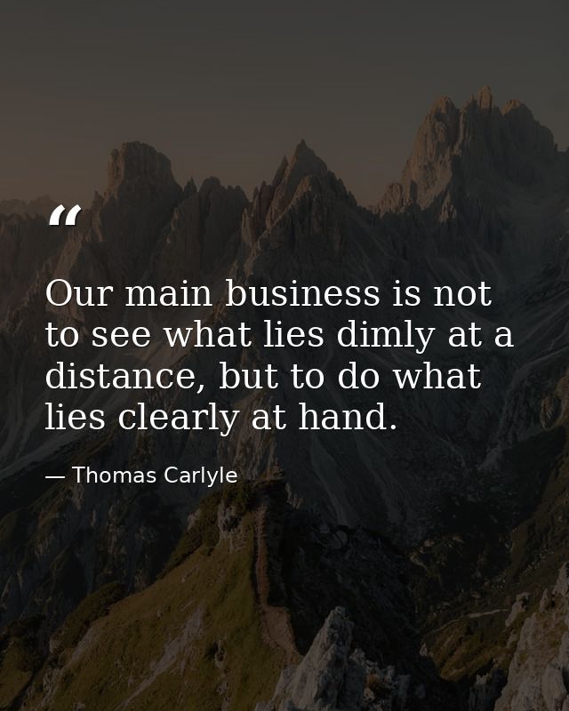 Our main business is not to see what lies dimly at a distance, but to do what lies clearly at hand. — Thomas Carlyle