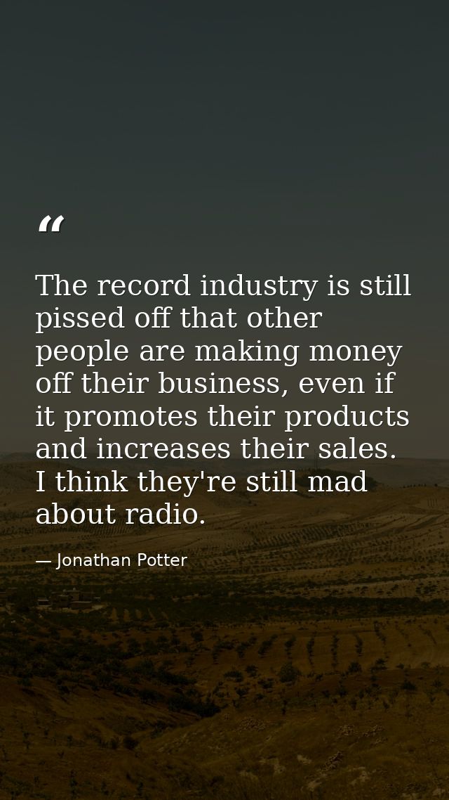 The record industry is still pissed off that other people are making money off their business, even if it promotes their — Jonathan Potter