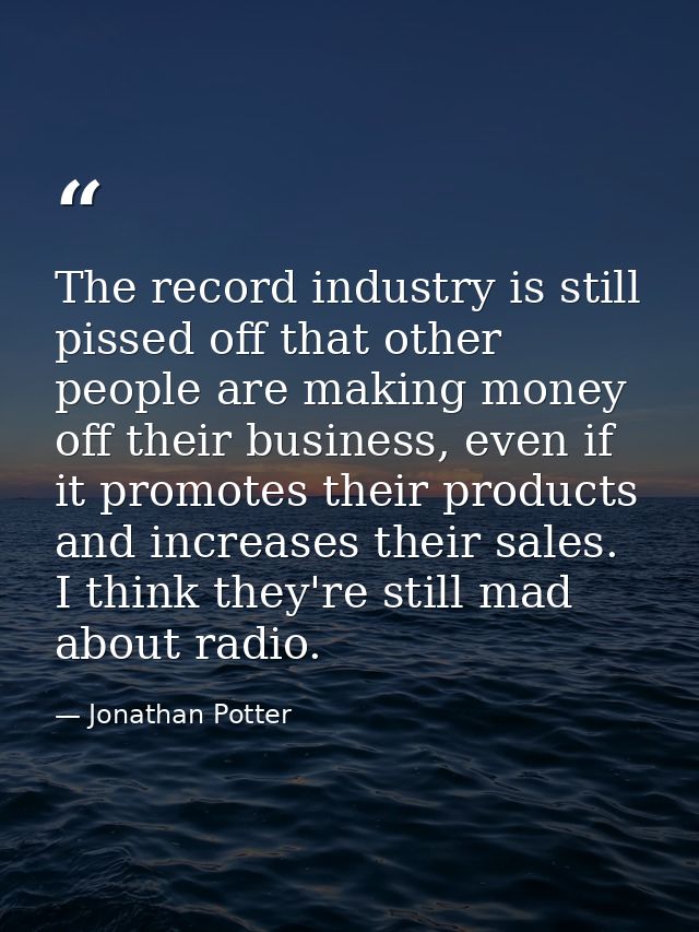 The record industry is still pissed off that other people are making money off their business, even if it promotes their — Jonathan Potter