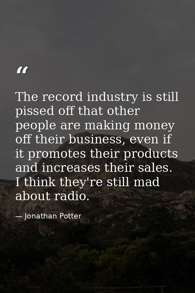 The record industry is still pissed off that other people are making money off their business, even if it promotes their — Jonathan Potter