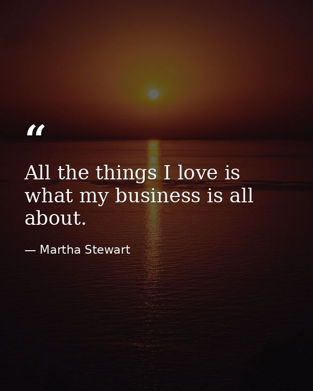 All the things I love is what my business is all about. — Martha Stewart