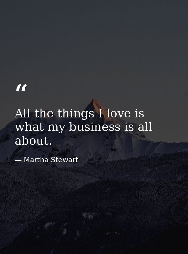 All the things I love is what my business is all about. — Martha Stewart