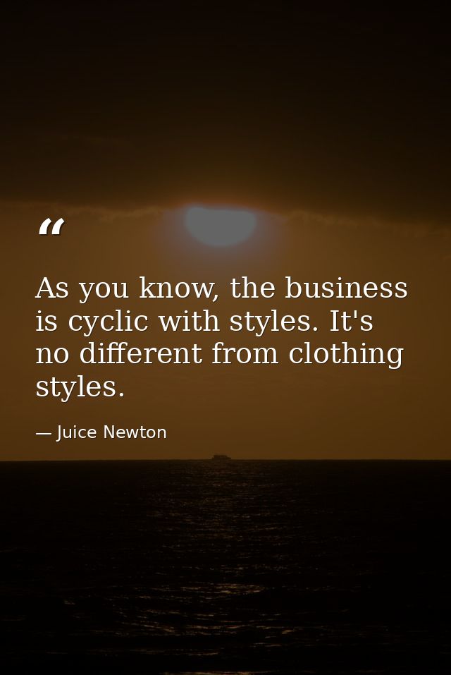As you know, the business is cyclic with styles. It's no different from clothing styles. — Juice Newton