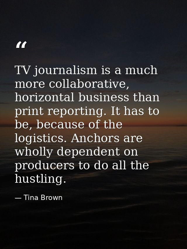 TV journalism is a much more collaborative, horizontal business than print reporting. It has to be, because of the logis — Tina Brown