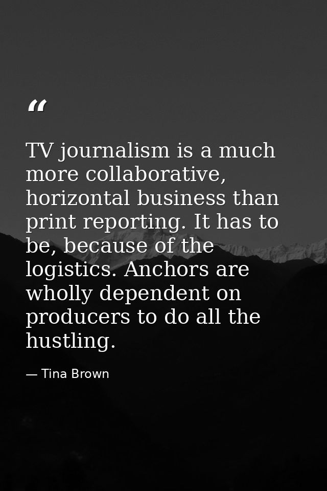 TV journalism is a much more collaborative, horizontal business than print reporting. It has to be, because of the logis — Tina Brown