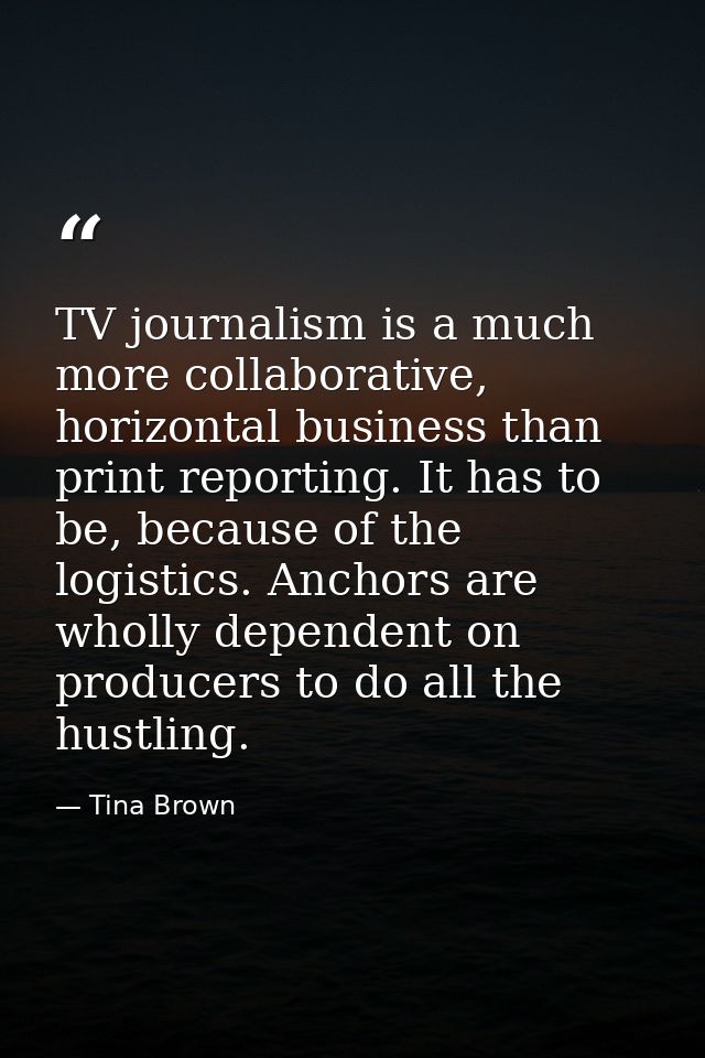 TV journalism is a much more collaborative, horizontal business than print reporting. It has to be, because of the logis — Tina Brown