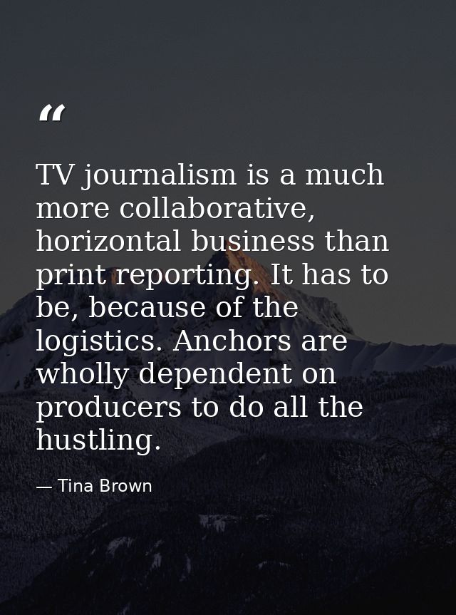 TV journalism is a much more collaborative, horizontal business than print reporting. It has to be, because of the logis — Tina Brown