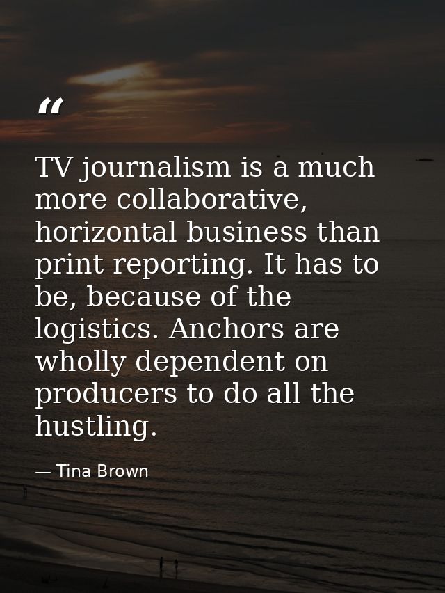 TV journalism is a much more collaborative, horizontal business than print reporting. It has to be, because of the logis — Tina Brown
