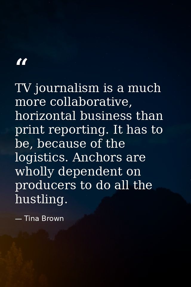 TV journalism is a much more collaborative, horizontal business than print reporting. It has to be, because of the logis — Tina Brown
