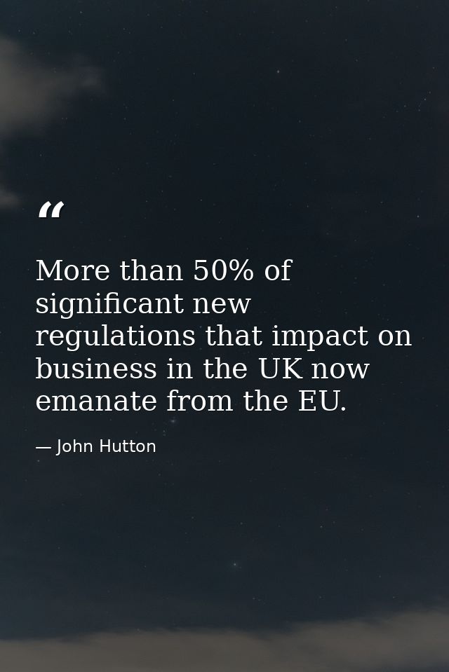 More than 50% of significant new regulations that impact on business in the UK now emanate from the EU. — John Hutton