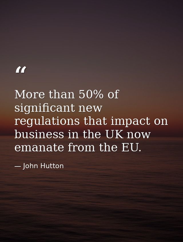 More than 50% of significant new regulations that impact on business in the UK now emanate from the EU. — John Hutton