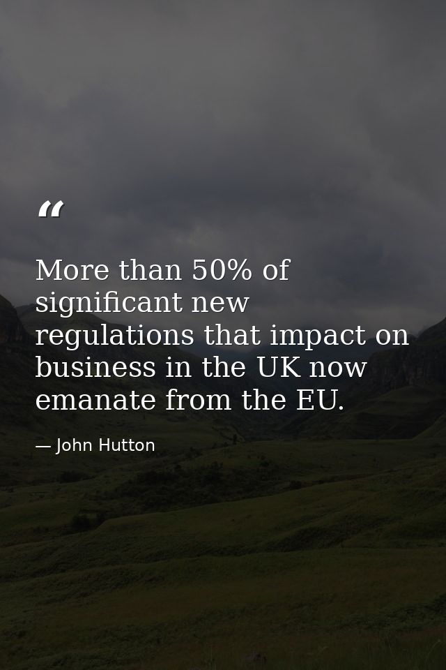 More than 50% of significant new regulations that impact on business in the UK now emanate from the EU. — John Hutton