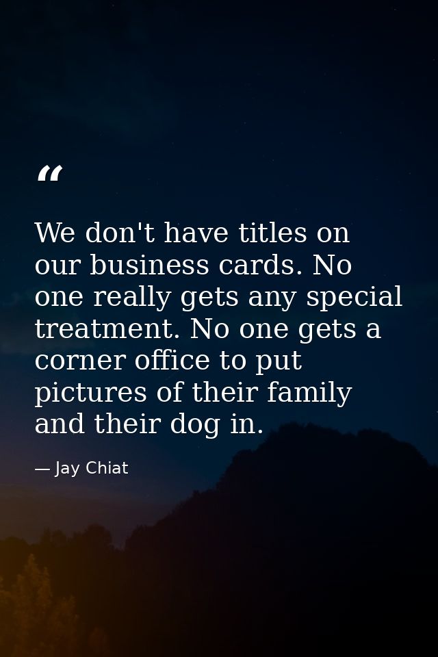 We don't have titles on our business cards. No one really gets any special treatment. No one gets a corner office to put — Jay Chiat