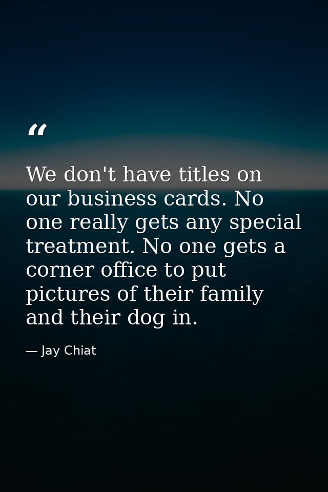 We don't have titles on our business cards. No one really gets any special treatment. No one gets a corner office to put — Jay Chiat