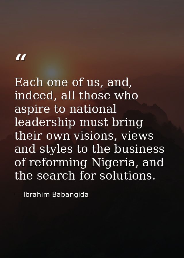 Each one of us, and, indeed, all those who aspire to national leadership must bring their own visions, views and styles  — Ibrahim Babangida