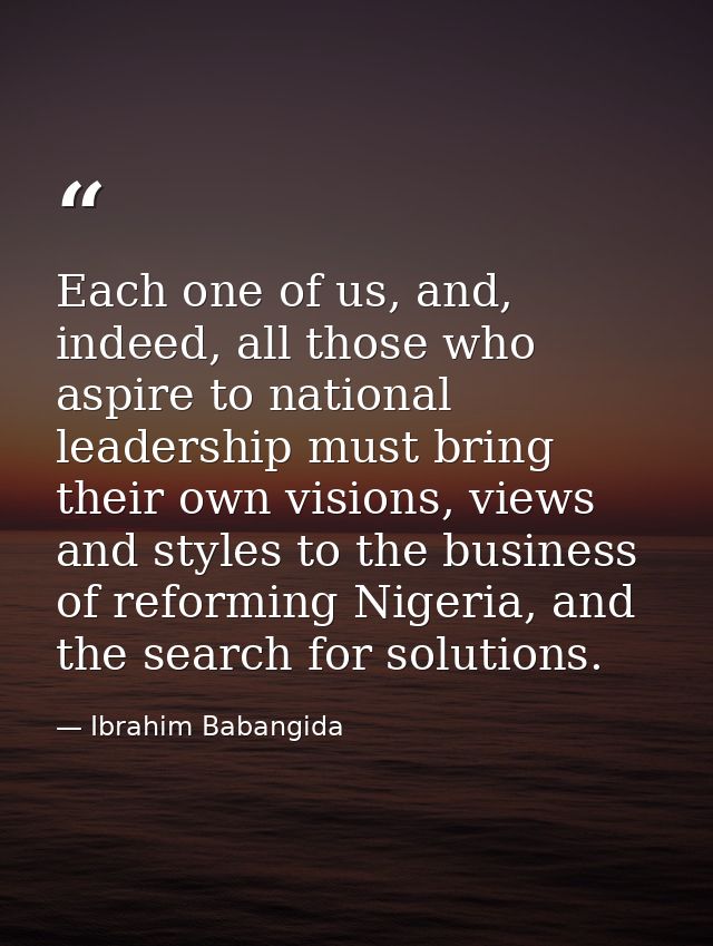 Each one of us, and, indeed, all those who aspire to national leadership must bring their own visions, views and styles  — Ibrahim Babangida