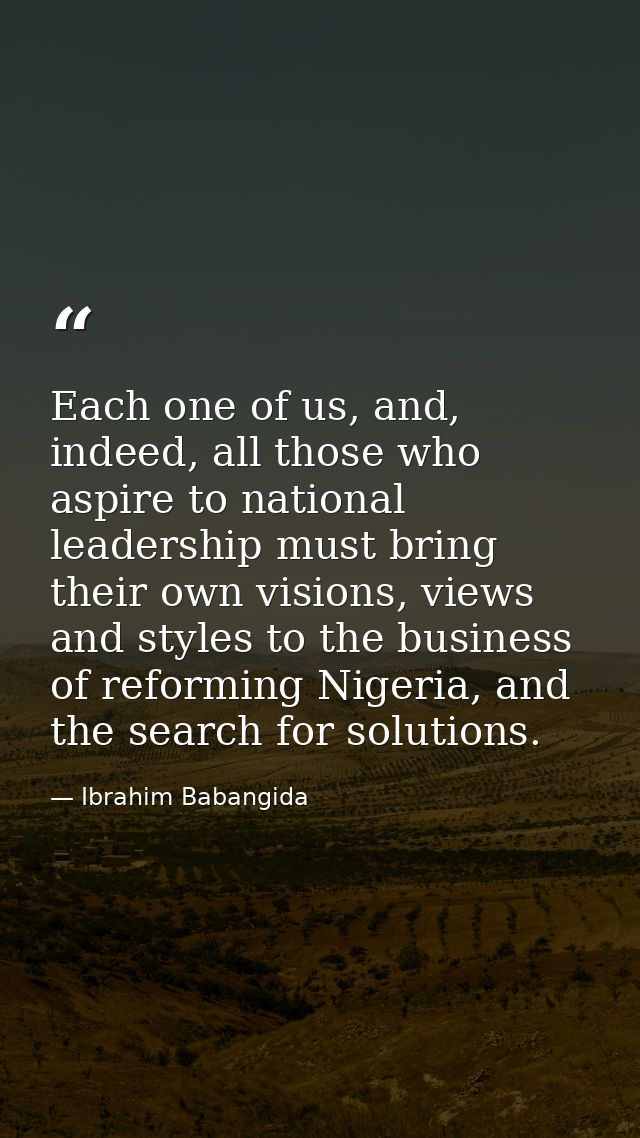 Each one of us, and, indeed, all those who aspire to national leadership must bring their own visions, views and styles  — Ibrahim Babangida