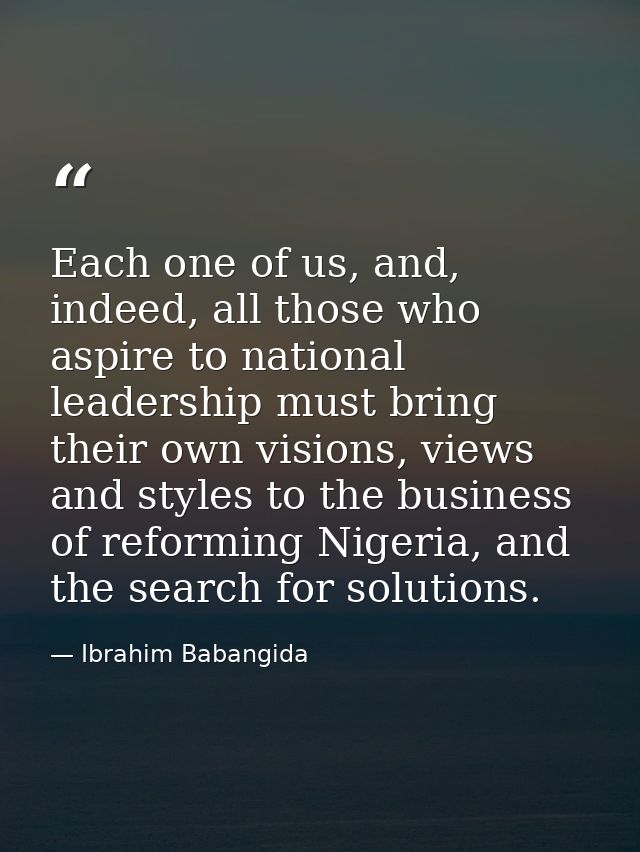 Each one of us, and, indeed, all those who aspire to national leadership must bring their own visions, views and styles  — Ibrahim Babangida