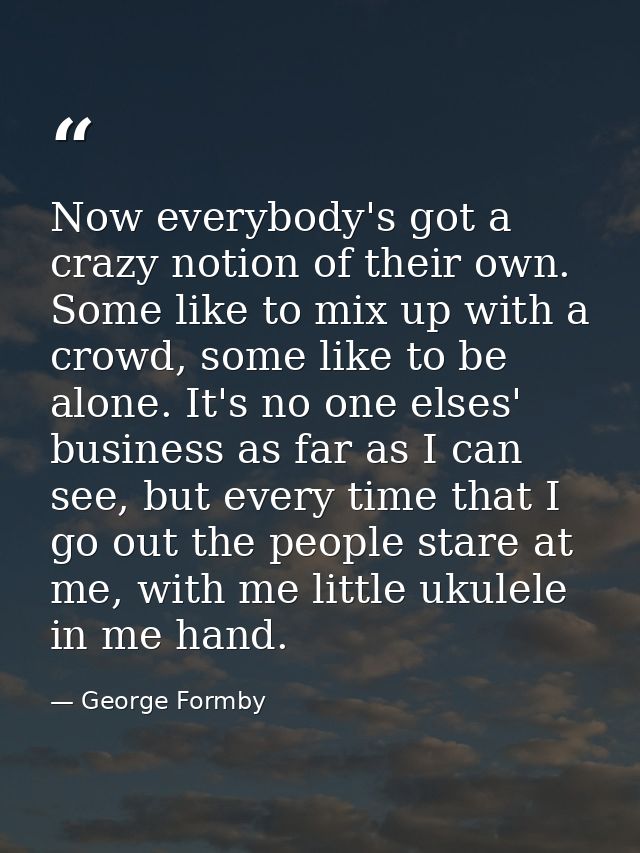 Now everybody's got a crazy notion of their own. Some like to mix up with a crowd, some like to be alone. It's no one el — George Formby