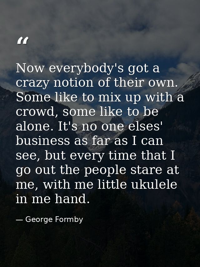 Now everybody's got a crazy notion of their own. Some like to mix up with a crowd, some like to be alone. It's no one el — George Formby