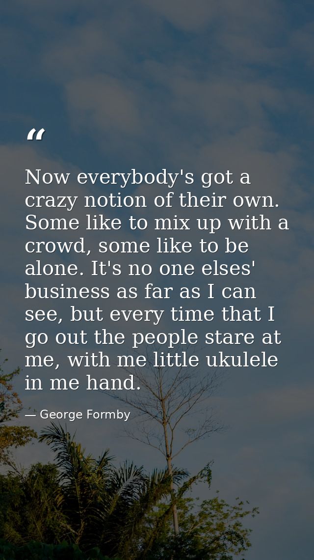 Now everybody's got a crazy notion of their own. Some like to mix up with a crowd, some like to be alone. It's no one el — George Formby