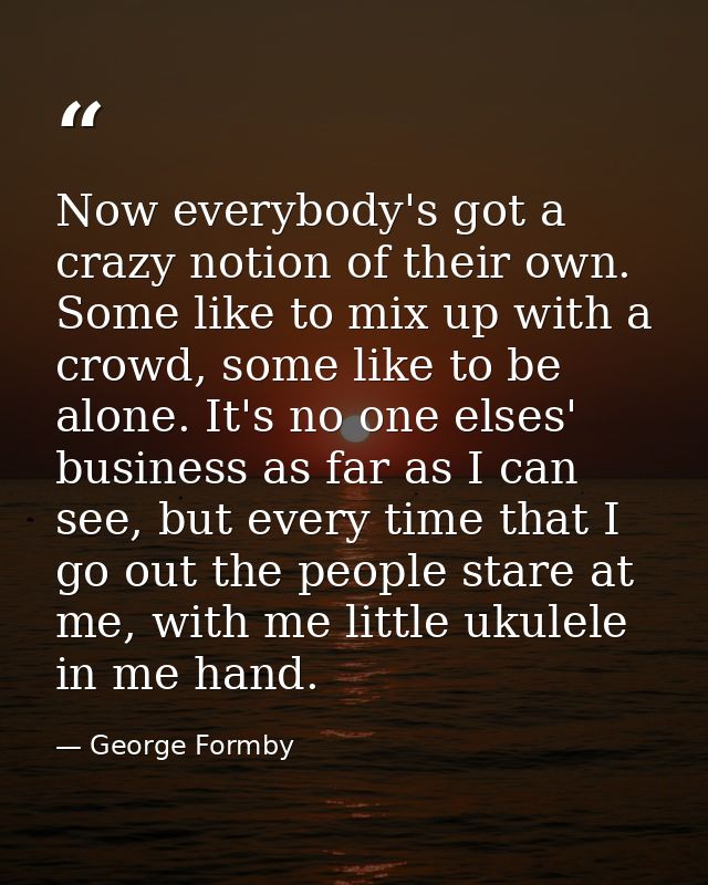 Now everybody's got a crazy notion of their own. Some like to mix up with a crowd, some like to be alone. It's no one el — George Formby