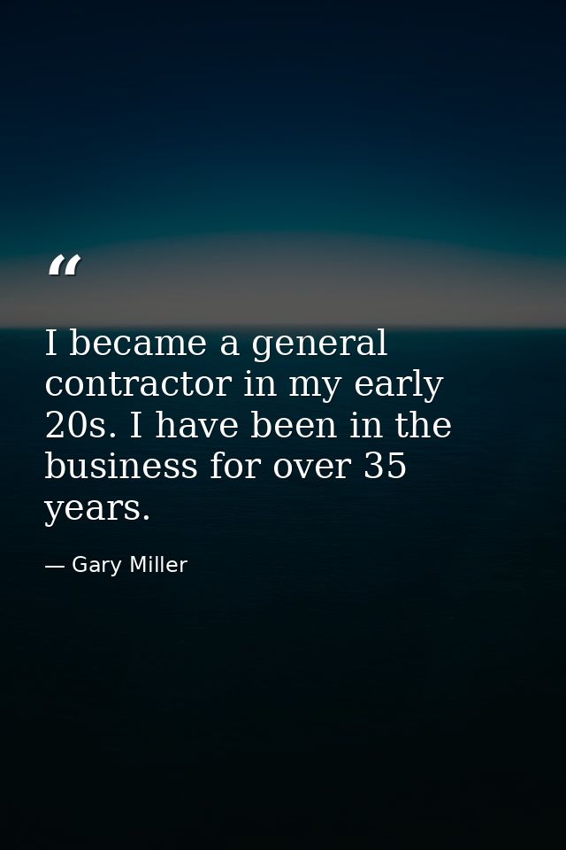 I became a general contractor in my early 20s. I have been in the business for over 35 years. — Gary Miller