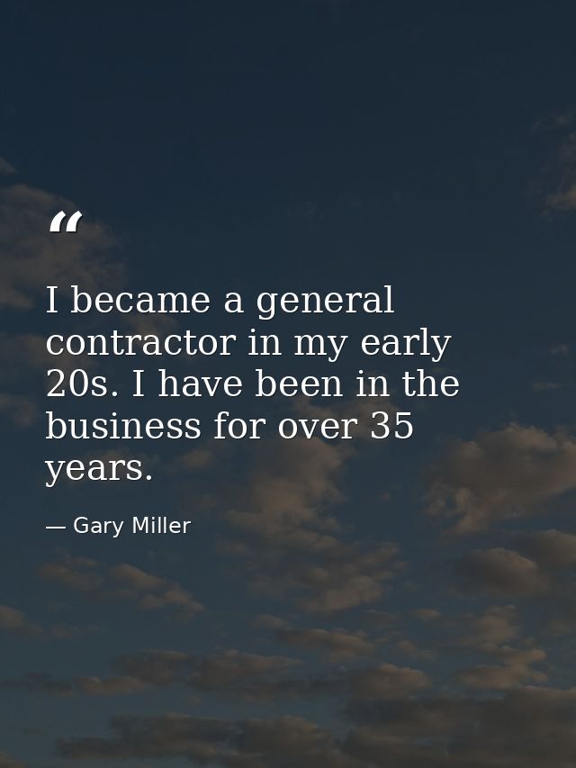 I became a general contractor in my early 20s. I have been in the business for over 35 years. — Gary Miller