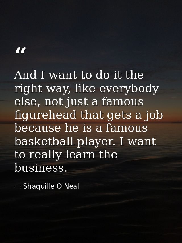 And I want to do it the right way, like everybody else, not just a famous figurehead that gets a job because he is a fam — Shaquille O'Neal
