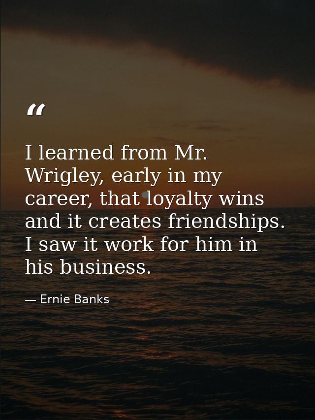 I learned from Mr. Wrigley, early in my career, that loyalty wins and it creates friendships. I saw it work for him in h — Ernie Banks