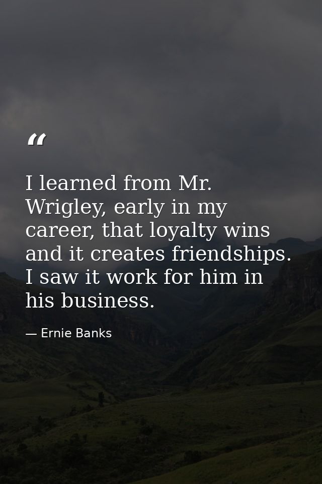 I learned from Mr. Wrigley, early in my career, that loyalty wins and it creates friendships. I saw it work for him in h — Ernie Banks
