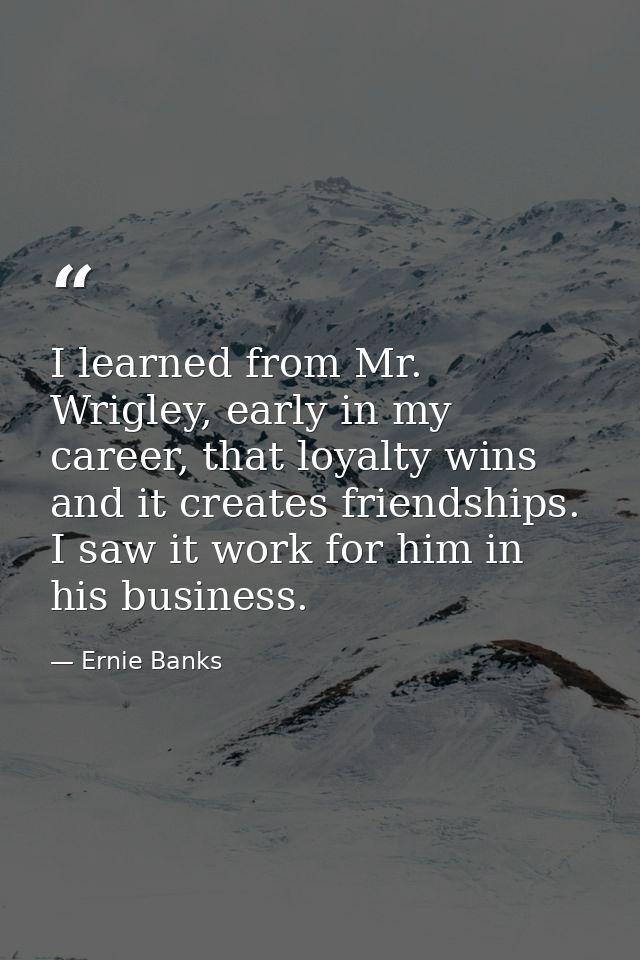 I learned from Mr. Wrigley, early in my career, that loyalty wins and it creates friendships. I saw it work for him in h — Ernie Banks