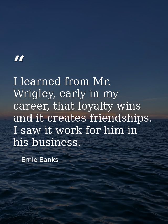 I learned from Mr. Wrigley, early in my career, that loyalty wins and it creates friendships. I saw it work for him in h — Ernie Banks