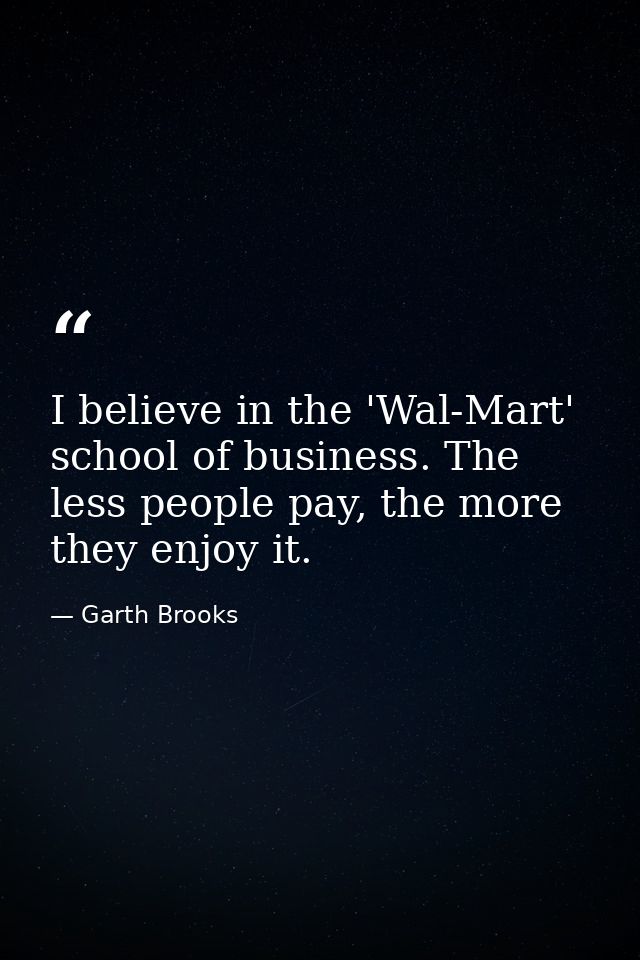 I believe in the 'Wal-Mart' school of business. The less people pay, the more they enjoy it. — Garth Brooks