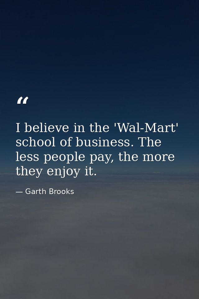 I believe in the 'Wal-Mart' school of business. The less people pay, the more they enjoy it. — Garth Brooks