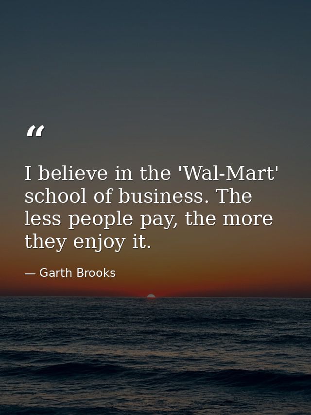 I believe in the 'Wal-Mart' school of business. The less people pay, the more they enjoy it. — Garth Brooks