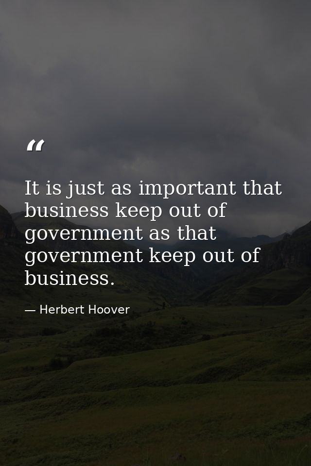 It is just as important that business keep out of government as that government keep out of business. — Herbert Hoover