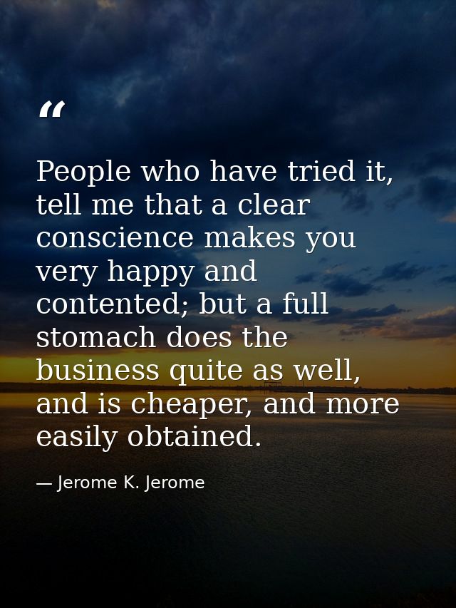 People who have tried it, tell me that a clear conscience makes you very happy and contented; but a full stomach does th — Jerome K. Jerome