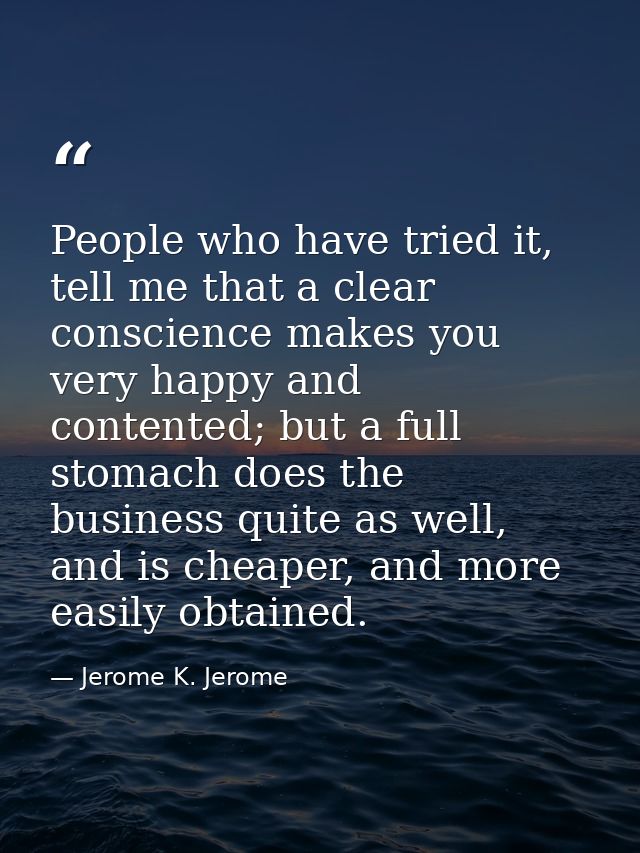 People who have tried it, tell me that a clear conscience makes you very happy and contented; but a full stomach does th — Jerome K. Jerome