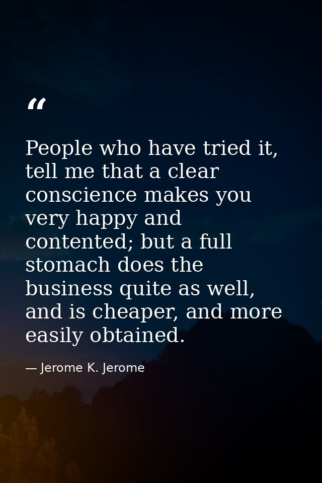 People who have tried it, tell me that a clear conscience makes you very happy and contented; but a full stomach does th — Jerome K. Jerome